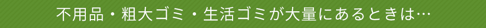 不用品・粗大ゴミ・生活ゴミが大量にあるときは…