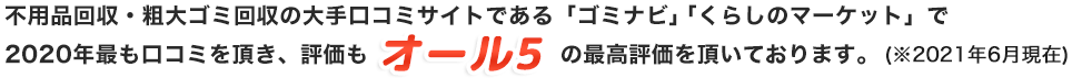 不用品回収・粗大ゴミ回収の大手口コミサイトである「ゴミナビ」「くらしのマーケット」で2020年最も口コミを頂き、評価もオール5の最高評価を頂いております。