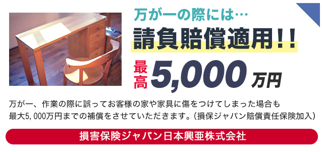 請負賠償適用!!最高5,000万円　万が一、作業の際に誤ってお客様の家や家具に傷をつけてしまった場合も最大5,000万円までの補償をさせていただきます。<br>
                （損保ジャパン賠償責任保険加入）